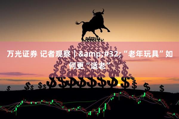 万光证券 记者观察｜&#32;“老年玩具”如何更“适老”