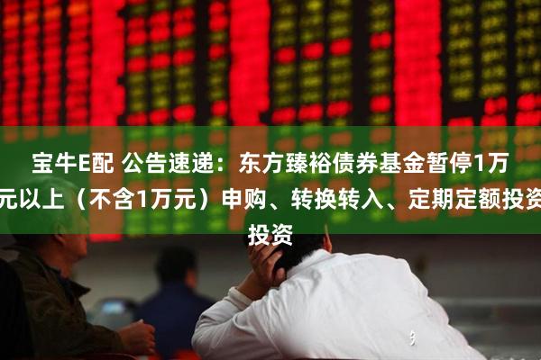 宝牛E配 公告速递：东方臻裕债券基金暂停1万元以上（不含1万元）申购、转换转入、定期定额投资