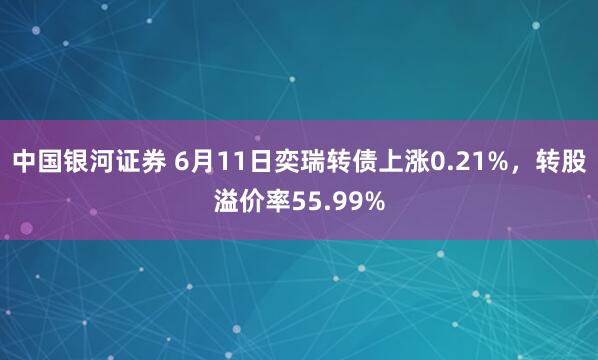 中国银河证券 6月11日奕瑞转债上涨0.21%，转股溢价率55.99%