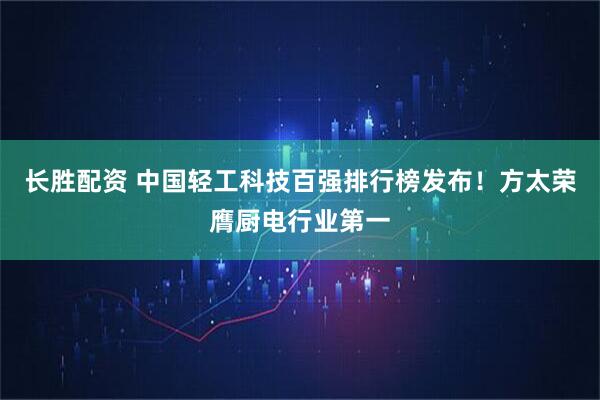 长胜配资 中国轻工科技百强排行榜发布！方太荣膺厨电行业第一