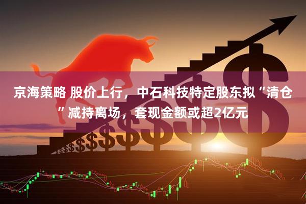 京海策略 股价上行，中石科技特定股东拟“清仓”减持离场，套现金额或超2亿元