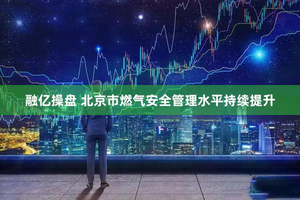 融亿操盘 北京市燃气安全管理水平持续提升