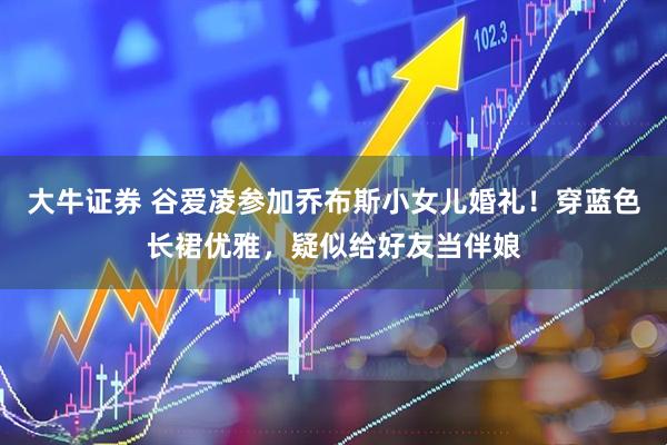 大牛证券 谷爱凌参加乔布斯小女儿婚礼！穿蓝色长裙优雅，疑似给好友当伴娘