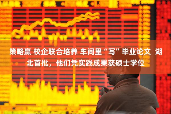 策略赢 校企联合培养 车间里“写”毕业论文  湖北首批，他们凭实践成果获硕士学位