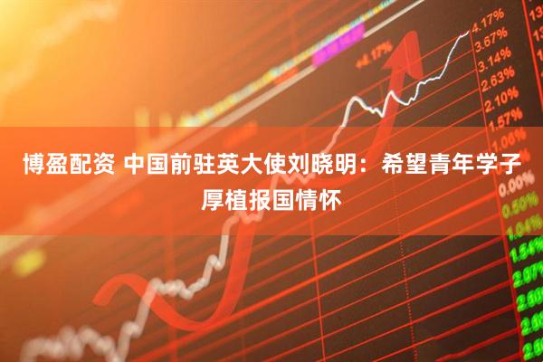 博盈配资 中国前驻英大使刘晓明：希望青年学子厚植报国情怀