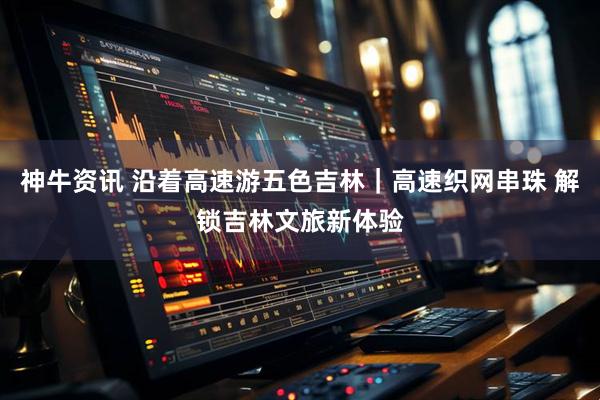神牛资讯 沿着高速游五色吉林｜高速织网串珠 解锁吉林文旅新体验