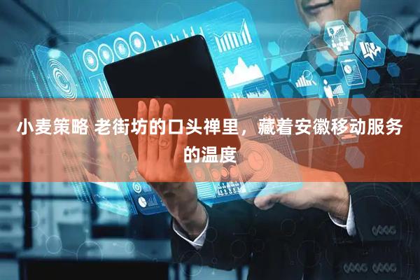 小麦策略 老街坊的口头禅里，藏着安徽移动服务的温度