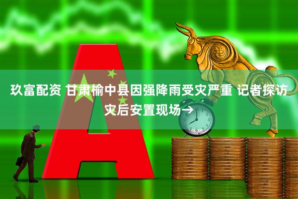 玖富配资 甘肃榆中县因强降雨受灾严重 记者探访灾后安置现场→