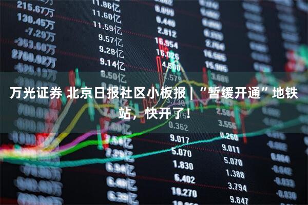万光证券 北京日报社区小板报 | “暂缓开通”地铁站，快开了！
