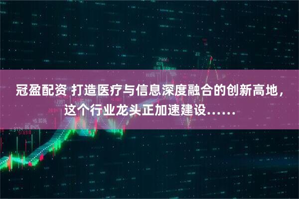冠盈配资 打造医疗与信息深度融合的创新高地，这个行业龙头正加速建设……
