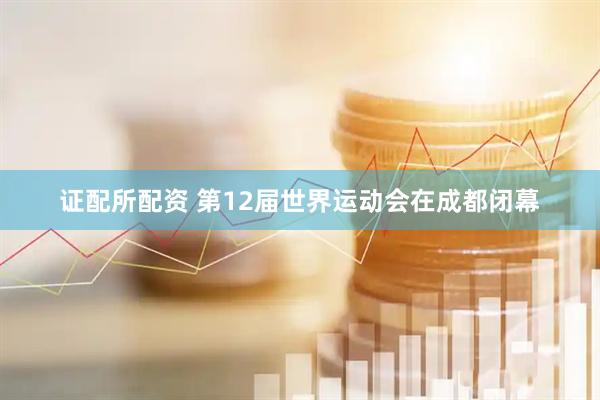 证配所配资 第12届世界运动会在成都闭幕