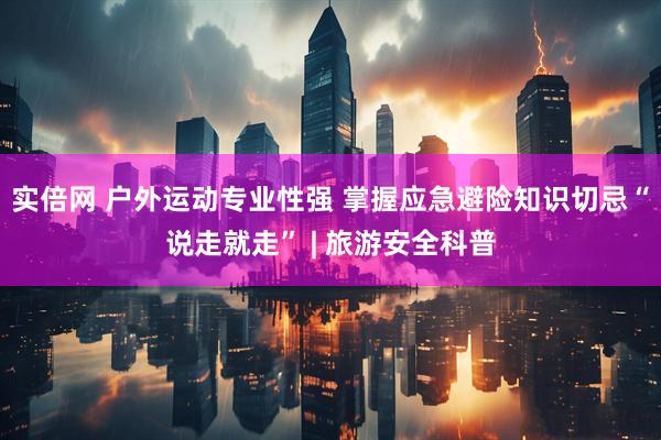 实倍网 户外运动专业性强 掌握应急避险知识切忌“说走就走” | 旅游安全科普