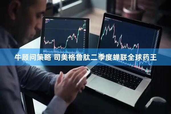 牛顾问策略 司美格鲁肽二季度蝉联全球药王