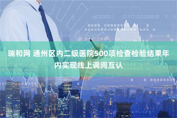 瑞和网 通州区内二级医院500项检查检验结果年内实现线上调阅互认