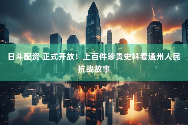 日斗配资 正式开放！上百件珍贵史料看通州人民抗战故事