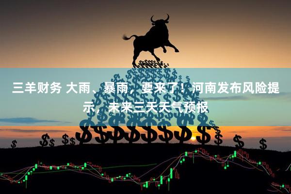 三羊财务 大雨、暴雨，要来了！河南发布风险提示，未来三天天气预报