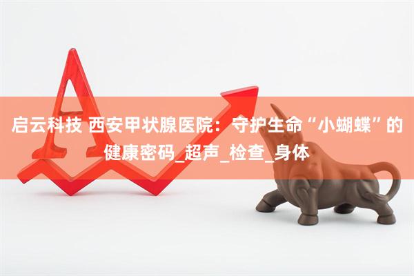 启云科技 西安甲状腺医院：守护生命“小蝴蝶”的健康密码_超声_检查_身体