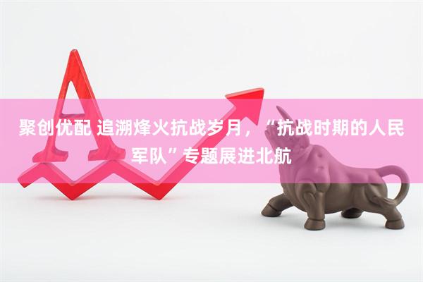 聚创优配 追溯烽火抗战岁月，“抗战时期的人民军队”专题展进北航