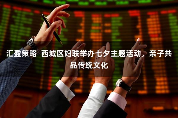 汇盈策略  西城区妇联举办七夕主题活动，亲子共品传统文化