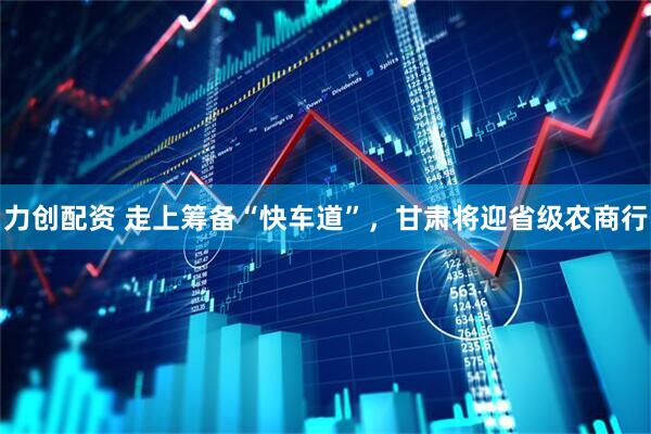 力创配资 走上筹备“快车道”，甘肃将迎省级农商行