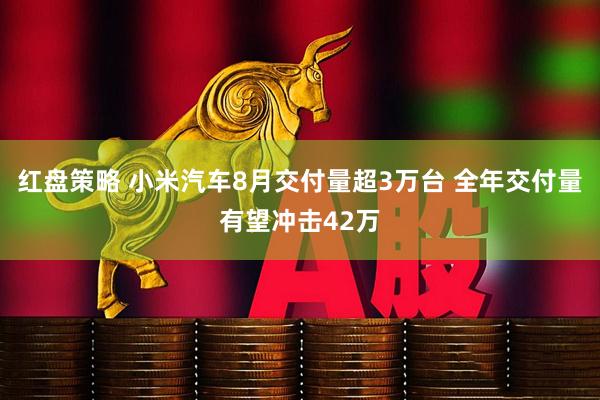 红盘策略 小米汽车8月交付量超3万台 全年交付量有望冲击42万
