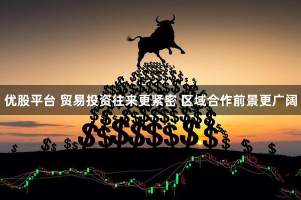 优股平台 贸易投资往来更紧密 区域合作前景更广阔
