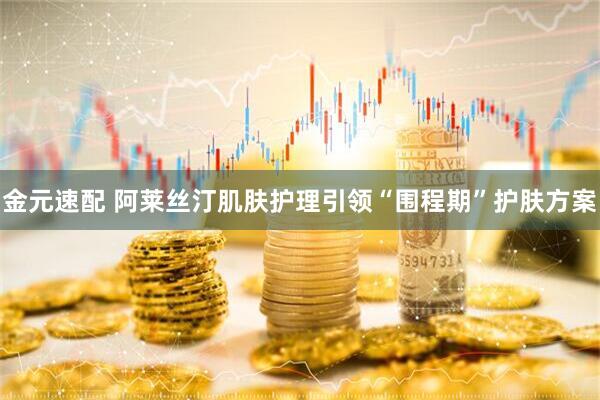 金元速配 阿莱丝汀肌肤护理引领“围程期”护肤方案