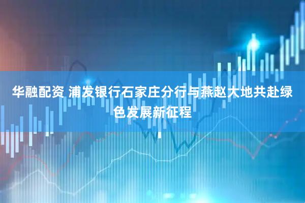 华融配资 浦发银行石家庄分行与燕赵大地共赴绿色发展新征程