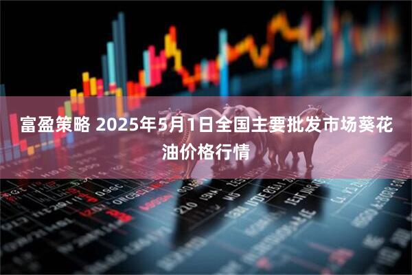富盈策略 2025年5月1日全国主要批发市场葵花油价格行情