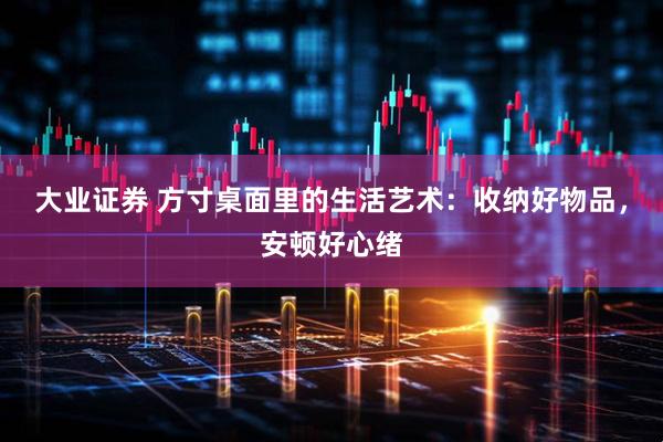 大业证券 方寸桌面里的生活艺术：收纳好物品，安顿好心绪