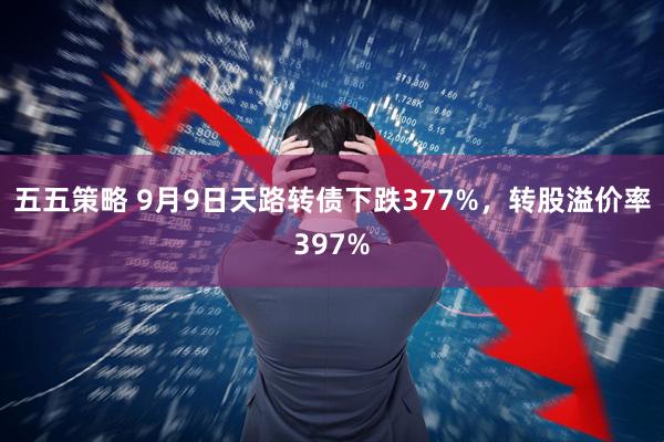 五五策略 9月9日天路转债下跌377%,转股溢价率397%