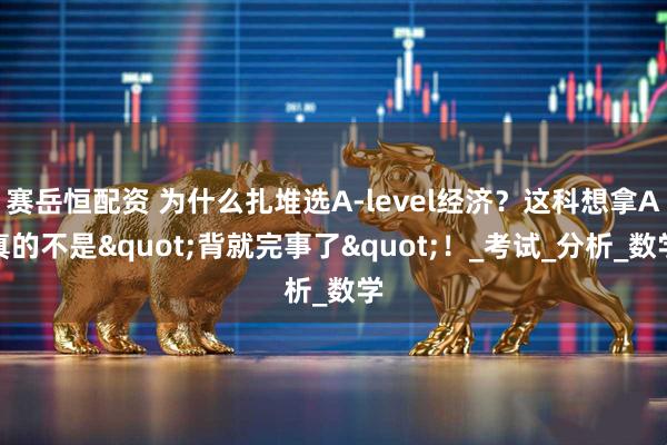 赛岳恒配资 为什么扎堆选A-level经济?这科想拿A真的不是"背就完事了"!_考试_分析_数学